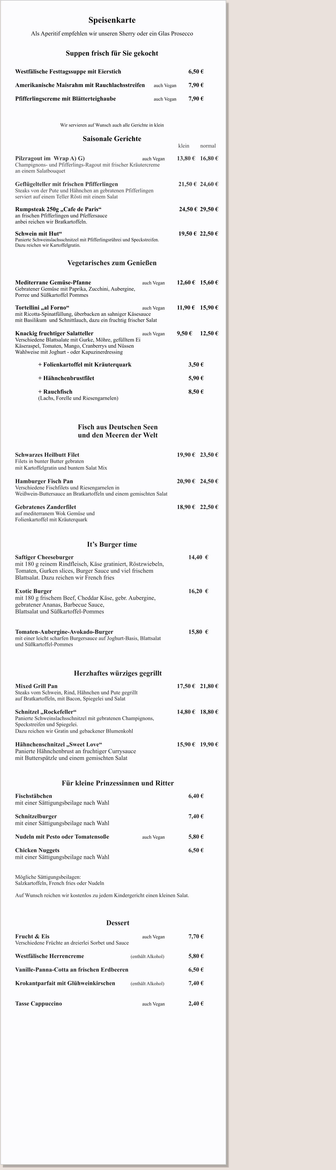 Speisenkarte  Als Aperitif empfehlen wir unseren Sherry oder ein Glas Prosecco   Suppen frisch für Sie gekocht   		 Westfälische Festtagssuppe mit Eierstich	                			6,50 €  Amerikanische Maisrahm mit Rauchlachsstreifen  	auch Vegan 	7,90 € 	 Pfifferlingscreme mit Blätterteighaube  				auch Vegan 	7,90 €  		  Wir servieren auf Wunsch auch alle Gerichte in klein  Saisonale Gerichte                                                                                       					 klein        normal                                                                                     	 	Pilzragout im  Wrap A) G)             				auch Vegan		13,80 € 	16,80 € Champignons- und Pfifferlings-Ragout mit frischer Kräutercreme an einem Salatbouquet    Geflügelteller mit frischen Pfifferlingen 					 21,50 € 	24,60 € Steaks von der Pute und Hähnchen an gebratenen Pfifferlingen  serviert auf einem Teller Rösti mit einem Salat  Rumpsteak 250g „Cafe de Paris“   						         24,50 € 	29,50 € an frischen Pfifferlingen und Pfeffersauce anbei reichen wir Bratkartoffeln.  Schwein mit Hut“ 	                              						 19,50 €  22,50 € Panierte Schweinslachsschnitzel mit Pfifferlingsrührei und Speckstreifen.  Dazu reichen wir Kartoffelgratin.   Vegetarisches zum Genießen   Mediterrane Gemüse-Pfanne 					auch Vegan		12,60 €	15,60 € Gebratener Gemüse mit Paprika, Zucchini, Aubergine,  Porree und Süßkartoffel Pommes  Tortellini „al Forno“ 							auch Vegan		11,90 € 	15,90 €   mit Ricotta-Spinatfüllung, überbacken an sahniger Käsesauce  mit Basilikum  und Schnittlauch, dazu ein fruchtig frischer Salat  Knackig fruchtiger Salatteller					auch Vegan		9,50 €   	12,50 € Verschiedene Blattsalate mit Gurke, Möhre, gefülltem Ei  Käseraspel, Tomaten, Mango, Cranberrys und Nüssen Wahlweise mit Joghurt - oder Kapuzinerdressing  		+ Folienkartoffel mit Kräuterquark 					3,50 €  		+ Hähnchenbrustfilet									5,90 €  		+ Rauchfisch 										8,50 € 		(Lachs, Forelle und Riesengarnelen)    Fisch aus Deutschen Seen          und den Meeren der Welt   Schwarzes Heilbutt Filet									19,90 €  	23,50 € Filets in bunter Butter gebraten    mit Kartoffelgratin und buntem Salat Mix   Hamburger Fisch Pan									20,90 €  	24,50 € Verschiedene Fischfilets und Riesengarnelen in  Weißwein-Buttersauce an Bratkartoffeln und einem gemischten Salat   Gebratenes Zanderfilet									18,90 € 	22,50 € auf mediterranem Wok Gemüse und  Folienkartoffel mit Kräuterquark     	 It’s Burger time  Saftiger Cheeseburger  										14,40  €	 mit 180 g reinem Rindfleisch, Käse gratiniert, Röstzwiebeln,  Tomaten, Gurken slices, Burger Sauce und viel frischem  Blattsalat. Dazu reichen wir French fries						  Exotic Burger  												16,20  € mit 180 g frischem Beef, Cheddar Käse, gebr. Aubergine,  gebratener Ananas, Barbecue Sauce,  Blattsalat und Süßkartoffel-Pommes   Tomaten-Aubergine-Avokado-Burger 							15,80  € mit einer leicht scharfen Burgersauce auf Joghurt-Basis, Blattsalat und Süßkartoffel-Pommes  							            Herzhaftes würziges gegrillt                 	 Mixed Grill Pan 											17,50 € 	21,80 € Steaks vom Schwein, Rind, Hähnchen und Pute gegrillt  auf Bratkartoffeln, mit Bacon, Spiegelei und Salat  Schnitzel „Rockefeller“ 									14,80 € 	18,80 € Panierte Schweinslachsschnitzel mit gebratenen Champignons,  Speckstreifen und Spiegelei.  Dazu reichen wir Gratin und gebackener Blumenkohl       Hähnchenschnitzel „Sweet Love“ 							15,90 € 	19,90 € Panierte Hähnchenbrust an fruchtiger Currysauce mit Butterspätzle und einem gemischten Salat     Für kleine Prinzessinnen und Ritter  Fischstäbchen  												6,40 € mit einer Sättigungsbeilage nach Wahl  Schnitzelburger  												7,40 € mit einer Sättigungsbeilage nach Wahl  Nudeln mit Pesto oder Tomatensoße			auch Vegan			5,80 €  Chicken Nuggets   		     						 			6,50 € mit einer Sättigungsbeilage nach Wahl   Mögliche Sättigungsbeilagen: Salzkartoffeln, French fries oder Nudeln  Auf Wunsch reichen wir kostenlos zu jedem Kindergericht einen kleinen Salat.    Dessert  Frucht & Eis   								auch Vegan			7,70 € Verschiedene Früchte an dreierlei Sorbet und Sauce  Westfälische Herrencreme 				(enthält Alkohol)    		5,80 €  Vanille-Panna-Cotta an frischen Erdbeeren 						6,50 €  Krokantparfait mit Glühweinkirschen 		(enthält Alkohol) 		7,40 €   Tasse Cappuccino							auch Vegan			2,40 €